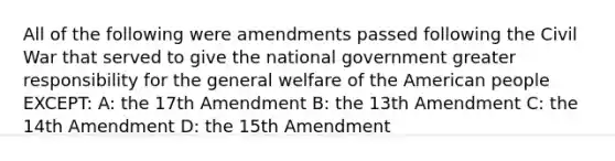 All of the following were amendments passed following the Civil War that served to give the national government greater responsibility for the general welfare of the American people EXCEPT: A: the 17th Amendment B: the 13th Amendment C: the 14th Amendment D: the 15th Amendment