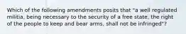 Which of the following amendments posits that "a well regulated militia, being necessary to the security of a free state, the right of the people to keep and bear arms, shall not be infringed"?