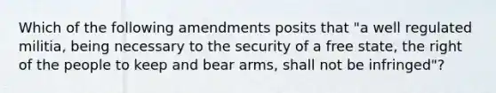 Which of the following amendments posits that "a well regulated militia, being necessary to the security of a free state, the right of the people to keep and bear arms, shall not be infringed"?