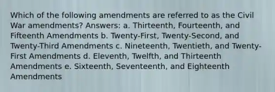 Which of the following amendments are referred to as the Civil War amendments? Answers: a. Thirteenth, Fourteenth, and Fifteenth Amendments b. Twenty-First, Twenty-Second, and Twenty-Third Amendments c. Nineteenth, Twentieth, and Twenty-First Amendments d. Eleventh, Twelfth, and Thirteenth Amendments e. Sixteenth, Seventeenth, and Eighteenth Amendments