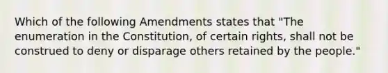 Which of the following Amendments states that "The enumeration in the Constitution, of certain rights, shall not be construed to deny or disparage others retained by the people."