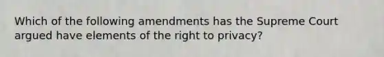 Which of the following amendments has the Supreme Court argued have elements of the right to privacy?