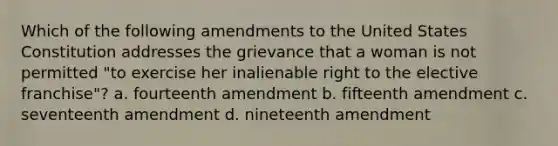 Which of the following amendments to the United States Constitution addresses the grievance that a woman is not permitted "to exercise her inalienable right to the elective franchise"? a. fourteenth amendment b. fifteenth amendment c. seventeenth amendment d. nineteenth amendment