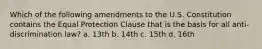 Which of the following amendments to the U.S. Constitution contains the Equal Protection Clause that is the basis for all anti-discrimination law? a. 13th b. 14th c. 15th d. 16th