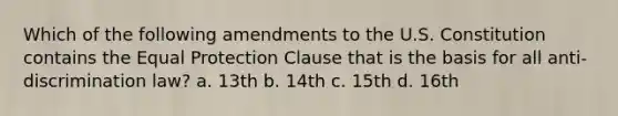 Which of the following amendments to the U.S. Constitution contains the Equal Protection Clause that is the basis for all anti-discrimination law? a. 13th b. 14th c. 15th d. 16th