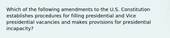 Which of the following amendments to the U.S. Constitution establishes procedures for filling presidential and Vice presidential vacancies and makes provisions for presidential incapacity?