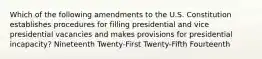 Which of the following amendments to the U.S. Constitution establishes procedures for filling presidential and vice presidential vacancies and makes provisions for presidential incapacity? Nineteenth Twenty-First Twenty-Fifth Fourteenth