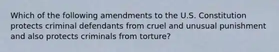 Which of the following amendments to the U.S. Constitution protects criminal defendants from cruel and unusual punishment and also protects criminals from torture?