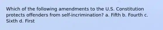 Which of the following amendments to the U.S. Constitution protects offenders from self-incrimination? a. Fifth b. Fourth c. Sixth d. First