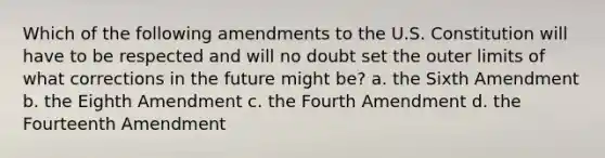 Which of the following amendments to the U.S. Constitution will have to be respected and will no doubt set the outer limits of what corrections in the future might be? a. the Sixth Amendment b. the Eighth Amendment c. the Fourth Amendment d. the Fourteenth Amendment