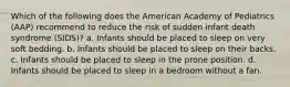 Which of the following does the American Academy of Pediatrics (AAP) recommend to reduce the risk of sudden infant death syndrome (SIDS)? a. Infants should be placed to sleep on very soft bedding. b. Infants should be placed to sleep on their backs. c. Infants should be placed to sleep in the prone position. d. Infants should be placed to sleep in a bedroom without a fan.