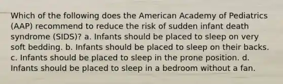 Which of the following does the American Academy of Pediatrics (AAP) recommend to reduce the risk of sudden infant death syndrome (SIDS)? a. Infants should be placed to sleep on very soft bedding. b. Infants should be placed to sleep on their backs. c. Infants should be placed to sleep in the prone position. d. Infants should be placed to sleep in a bedroom without a fan.