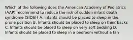 Which of the following does the American Academy of Pediatrics (AAP) recommend to reduce the risk of sudden infant death syndrome (SIDS)? A. Infants should be placed to sleep in the prone position B. Infants should be placed to sleep on their backs C. Infants should be placed to sleep on very soft bedding D. Infants should be placed to sleep in a bedroom without a fan