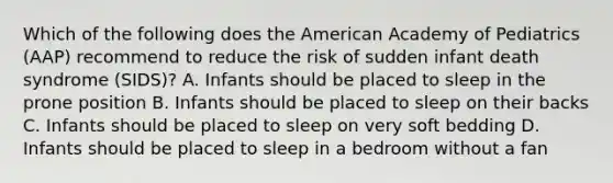 Which of the following does the American Academy of Pediatrics (AAP) recommend to reduce the risk of sudden infant death syndrome (SIDS)? A. Infants should be placed to sleep in the prone position B. Infants should be placed to sleep on their backs C. Infants should be placed to sleep on very soft bedding D. Infants should be placed to sleep in a bedroom without a fan