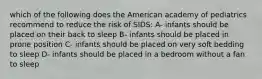 which of the following does the American academy of pediatrics recommend to reduce the risk of SIDS: A- infants should be placed on their back to sleep B- infants should be placed in prone position C- infants should be placed on very soft bedding to sleep D- infants should be placed in a bedroom without a fan to sleep