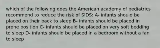 which of the following does the American academy of pediatrics recommend to reduce the risk of SIDS: A- infants should be placed on their back to sleep B- infants should be placed in prone position C- infants should be placed on very soft bedding to sleep D- infants should be placed in a bedroom without a fan to sleep