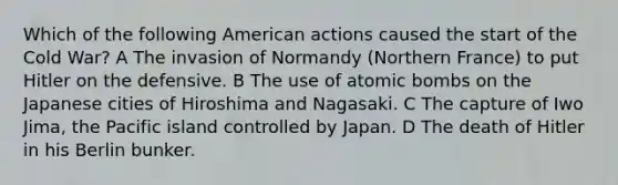 Which of the following American actions caused the start of the Cold War? A The invasion of Normandy (Northern France) to put Hitler on the defensive. B The use of atomic bombs on the Japanese cities of Hiroshima and Nagasaki. C The capture of Iwo Jima, the Pacific island controlled by Japan. D The death of Hitler in his Berlin bunker.