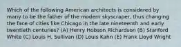 Which of the following American architects is considered by many to be the father of the modern skyscraper, thus changing the face of cities like Chicago in the late nineteenth and early twentieth centuries? (A) Henry Hobson Richardson (B) Stanford White (C) Louis H. Sullivan (D) Louis Kahn (E) Frank Lloyd Wright