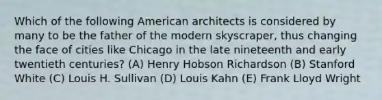 Which of the following American architects is considered by many to be the father of the modern skyscraper, thus changing the face of cities like Chicago in the late nineteenth and early twentieth centuries? (A) Henry Hobson Richardson (B) Stanford White (C) Louis H. Sullivan (D) Louis Kahn (E) Frank Lloyd Wright