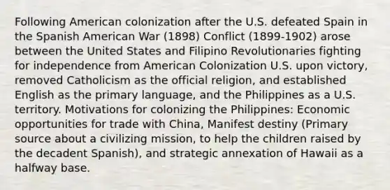 Following American colonization after the U.S. defeated Spain in the Spanish American War (1898) Conflict (1899-1902) arose between the United States and Filipino Revolutionaries fighting for independence from American Colonization U.S. upon victory, removed Catholicism as the official religion, and established English as the primary language, and the Philippines as a U.S. territory. Motivations for colonizing the Philippines: Economic opportunities for trade with China, Manifest destiny (Primary source about a civilizing mission, to help the children raised by the decadent Spanish), and strategic annexation of Hawaii as a halfway base.