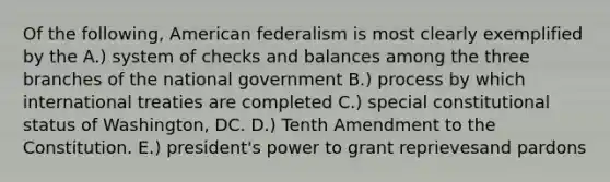 Of the following, American federalism is most clearly exemplified by the A.) system of checks and balances among the three branches of the national government B.) process by which international treaties are completed C.) special constitutional status of Washington, DC. D.) Tenth Amendment to the Constitution. E.) president's power to grant reprievesand pardons