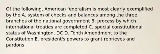 Of the following, American federalism is most clearly exemplified by the A. system of checks and balances among the three branches of the national government B. process by which international treaties are completed C. special constitutional status of Washington, DC D. Tenth Amendment to the Constitution E. president's powers to grant reprieves and pardons