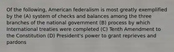 Of the following, American federalism is most greatly exemplified by the (A) system of checks and balances among the three branches of the national government (B) process by which International treaties were completed (C) Tenth Amendment to the Constitution (D) President's power to grant reprieves and pardons