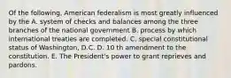 Of the following, American federalism is most greatly influenced by the A. system of checks and balances among the three branches of the national government B. process by which international treaties are completed. C. special constitutional status of Washington, D.C. D. 10 th amendment to the constitution. E. The President's power to grant reprieves and pardons.