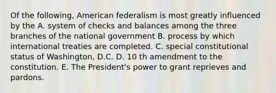 Of the following, American federalism is most greatly influenced by the A. system of checks and balances among the three branches of the national government B. process by which international treaties are completed. C. special constitutional status of Washington, D.C. D. 10 th amendment to the constitution. E. The President's power to grant reprieves and pardons.