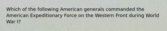 Which of the following American generals commanded the American Expeditionary Force on the Western Front during World War I?