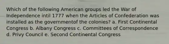 Which of the following American groups led the War of Independence intil 1777 when the Articles of Confederation was installed as the governmentof the colonies? a. First Continental Congress b. Albany Congress c. Committees of Correspondence d. Privy Council e. Second Continental Congress