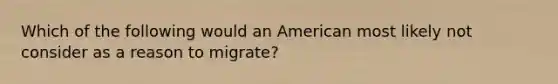 Which of the following would an American most likely not consider as a reason to migrate?