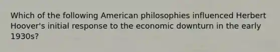 Which of the following American philosophies influenced Herbert Hoover's initial response to the economic downturn in the early 1930s?