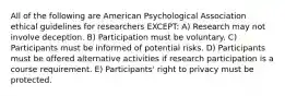 All of the following are American Psychological Association ethical guidelines for researchers EXCEPT: A) Research may not involve deception. B) Participation must be voluntary. C) Participants must be informed of potential risks. D) Participants must be offered alternative activities if research participation is a course requirement. E) Participants' right to privacy must be protected.