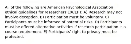 All of the following are American Psychological Association ethical guidelines for researchers EXCEPT: A) Research may not involve deception. B) Participation must be voluntary. C) Participants must be informed of potential risks. D) Participants must be offered alternative activities if research participation is a course requirement. E) Participants' right to privacy must be protected.