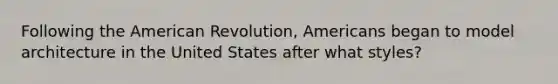 Following <a href='https://www.questionai.com/knowledge/keiVE7hxWY-the-american' class='anchor-knowledge'>the american</a> Revolution, Americans began to model architecture in the United States after what styles?