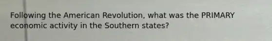 Following the American Revolution, what was the PRIMARY economic activity in the Southern states?