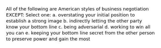 All of the following are American styles of business negotiation EXCEPT: Select one: a. ​overstating your initial position to establish a strong image b. ​indirectly letting the other party know your bottom line c. ​being adversarial d. ​working to win all you can e. ​keeping your bottom line secret from the other person to preserve power and gain the most