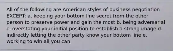 All of the following are American styles of business negotiation EXCEPT: a. ​keeping your bottom line secret from the other person to preserve power and gain the most b. ​being adversarial c. ​overstating your initial position to establish a strong image d. ​indirectly letting the other party know your bottom line e. ​working to win all you can