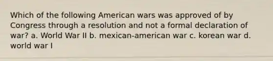 Which of the following American wars was approved of by Congress through a resolution and not a formal declaration of war? a. World War II b. mexican-american war c. korean war d. world war I