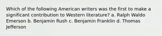 Which of the following American writers was the first to make a significant contribution to Western literature? a. Ralph Waldo Emerson b. Benjamin Rush c. Benjamin Franklin d. Thomas Jefferson