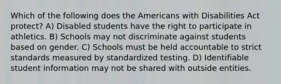 Which of the following does the Americans with Disabilities Act protect? A) Disabled students have the right to participate in athletics. B) Schools may not discriminate against students based on gender. C) Schools must be held accountable to strict standards measured by standardized testing. D) Identifiable student information may not be shared with outside entities.