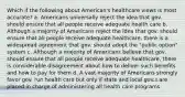 Which if the following about American's healthcare views is most accurate? a. Americans universally reject the idea that gov. should ensure that all people receive adequate health care b. Although a majority of Americans reject the idea that gov. should ensure that all people receive adequate healthcare, there is a widespread agreement that gov. should adopt the "public option" system c. Although a majority of Americans believe that gov. should ensure that all people receive adequate healthcare, there is considerable disagreement about how to deliver such benefits and how to pay for them d. A vast majority of Americans strongly favor gov. run health care but only if state and local gov.s are placed in charge of administering all health care programs