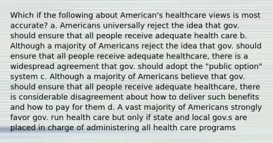 Which if the following about American's healthcare views is most accurate? a. Americans universally reject the idea that gov. should ensure that all people receive adequate health care b. Although a majority of Americans reject the idea that gov. should ensure that all people receive adequate healthcare, there is a widespread agreement that gov. should adopt the "public option" system c. Although a majority of Americans believe that gov. should ensure that all people receive adequate healthcare, there is considerable disagreement about how to deliver such benefits and how to pay for them d. A vast majority of Americans strongly favor gov. run health care but only if state and local gov.s are placed in charge of administering all health care programs