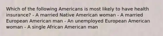 Which of the following Americans is most likely to have health insurance? - A married Native American woman - A married European American man - An unemployed European American woman - A single African American man