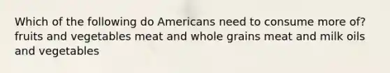 Which of the following do Americans need to consume more of? fruits and vegetables meat and whole grains meat and milk oils and vegetables