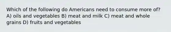 Which of the following do Americans need to consume more of? A) oils and vegetables B) meat and milk C) meat and whole grains D) fruits and vegetables