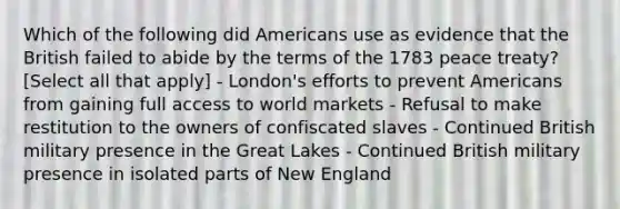 Which of the following did Americans use as evidence that the British failed to abide by the terms of the 1783 peace treaty? [Select all that apply] - London's efforts to prevent Americans from gaining full access to world markets - Refusal to make restitution to the owners of confiscated slaves - Continued British military presence in the Great Lakes - Continued British military presence in isolated parts of New England