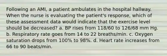 Following an AMI, a patient ambulates in the hospital hallway. When the nurse is evaluating the patient's response, which of these assessment data would indicate that the exercise level should be decreased? a. BP rises from 118/60 to 126/68 mm Hg. b. Respiratory rate goes from 14 to 22 breaths/min. c. Oxygen saturation drops from 100% to 98%. d. Heart rate increases from 66 to 90 beats/min.