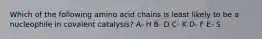 Which of the following amino acid chains is least likely to be a nucleophile in covalent catalysis? A- H B- D C- K D- F E- S